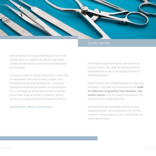 2 3
Quality decides.
Hommel-Etamic, the Industrial Metrology Division of the
Jenoptik Group, is a leading manufacturer and system
provider of high-precision, tactile and non-tactile produc-
tion metrology.
Our range of products includes solutions for a wide range
of measurement tasks such as testing surfaces, form,
and determining dimensional tolerances – throughout
all phases of the production process, for final inspection
or in a metrology lab. Our product portfolio is rounded
off by a wide range of services in consulting, training
and service, including long-term maintenance contracts.
Hommel-Etamic. Precision is our business!
In the medical equipment industry, demands on the
products are very high. After all, both the physician
and patient have to rely on the quality and safety of
the finished product.
Highest precision and traceability qualify our measuring
instruments. They allow for measurement of the small-
est tolerances in geometry, form deviation, and
surface texture. Thus the quality of the products can
be accounted for simply and quickly.
Hommel-Etamic offers the perfect solution for your
­measurement task – on the production line, for final
inspection, limited production runs, or during full scale
series manufacturing.
 