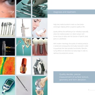 High-class medical products make our lives better
and longer, helping deliver a superior quality of life.
Quality defines the well-being of an individual, especially
when the medical product is in direct contact with
human tissue or takes over the function of specific body
parts (i.e. prosthesis).
With modern metrology, the quality of medical products
is tested and consequently continually improved in order
to guarantee their best possible functionality. Manufac-
turing defects are detected at an early stage in order to
optimize the production process.
Diagnosis and treatment.
Quality decides: precise ­
measurement of surface texture,
geometry and form deviation.
5
 
