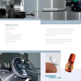 Positions- und Durchmesser-
bestimmung an einer Welle
An important part of ensuring optimum implant quality
is the surface texture. With the right properties, the
surface texture delivers the best possible imitation of
biological behavior.
Surface roughness parameters are measured and
area-based 3-D topographies are generated for the
assessment of the surface texture.
Application examples:
• Contact lenses
• (Dental) implants
• Stents
• Wrinkles
• Knee and hip joint prostheses
• Artificial vertebrae bodies
• Bone screws and connectors
• Surgical instruments
• Etc.
Surface texture measurement.
T8000
7
 
