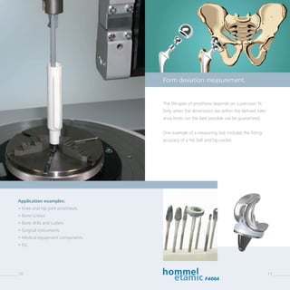 10
The life-span of prosthesis depends on a precision fit.
Only when the dimensions are within the defined toler-
ance limits can the best possible use be guaranteed.
One example of a measuring task includes the fitting
­accuracy of a hip ball and hip socket.
Application examples:
• Knee and hip joint prostheses
• Bone screws
• Bone drills and cutters
• Surgical instruments
• Medical equipment components
• Etc.
Form deviation measurement.
F4004
11
 