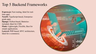 Top 5 Backend Frameworks
Express.js: Fast routing, Ideal for real-
time apps.
NestJS: TypeScript-based, Enterprise-
grade apps.
Django: Python-based, Batteries-
included, Ideal for CMS.
Flask: Lightweight, Flexible, Best for
simple applications.
Laravel: PHP-based, MVC architecture,
Ideal for e-commerce.
 