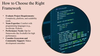 How to Choose the Right
Framework
• Evaluate Project Requirements:
Complexity, platform, and scalability
needs.
• Team Expertise: Comfort with
programming languages (e.g.,
JavaScript, Python).
• Performance Needs: Opt for
frameworks like SvelteKit for high
performance.
• Consider Ecosystem and
Community Support: Makes
development smoother.
 