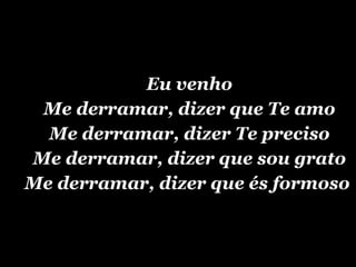 Eu venho Me derramar, dizer que Te amo Me derramar, dizer Te preciso Me derramar, dizer que sou grato Me derramar, dizer que és formoso  