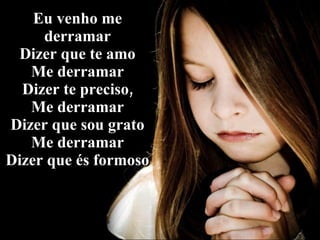 Eu venho me derramar Dizer que te amo Me derramar Dizer te preciso, Me derramar Dizer que sou grato Me derramar Dizer que és formoso 