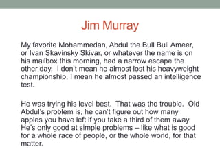 Jim Murray
My favorite Mohammedan, Abdul the Bull Bull Ameer,
or Ivan Skavinsky Skivar, or whatever the name is on
his mailbox this morning, had a narrow escape the
other day. I don‟t mean he almost lost his heavyweight
championship, I mean he almost passed an intelligence
test.
He was trying his level best. That was the trouble. Old
Abdul‟s problem is, he can‟t figure out how many
apples you have left if you take a third of them away.
He‟s only good at simple problems – like what is good
for a whole race of people, or the whole world, for that
matter.
 