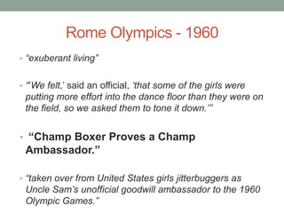 Rome Olympics - 1960
• “exuberant living”
• “‟We felt,‟ said an official, „that some of the girls were
putting more effort into the dance floor than they were on
the field, so we asked them to tone it down.‟”
• “Champ Boxer Proves a Champ
Ambassador.”
• “taken over from United States girls jitterbuggers as
Uncle Sam‟s unofficial goodwill ambassador to the 1960
Olympic Games.”
 