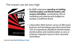 The impact can be very high
• By 2028, enterprise spending on battling
misinformation and disinformation will
surpass $30 billion, cannibalizing 10% of
marketing and cybersecurity budgets to
combat a multifront threat
• a December 2024 Gartner survey of 200 senior
business and technology executives found that
72% of respondents identified misinformation,
disinformation and malinformation as very or
relatively important issues to their executive
committees
Gartner book World Without Truth
 