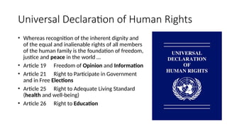 Universal Declaration of Human Rights
• Whereas recognition of the inherent dignity and
of the equal and inalienable rights of all members
of the human family is the foundation of freedom,
justice and peace in the world …
• Article 19 Freedom of Opinion and Information
• Article 21 Right to Participate in Government
and in Free Elections
• Article 25 Right to Adequate Living Standard
(health and well-being)
• Article 26 Right to Education
 
