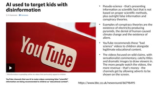 • Pseudo-science - that's presenting
information as scientific fact that is not
based on proper scientific methods,
plus outright false information and
conspiracy theories.
• Examples of conspiracy theories are the
existence of electricity-producing
pyramids, the denial of human-caused
climate change and the existence of
aliens.
• YouTube recommends these "bad
science" videos to children alongside
legitimate educational content.
• The videos focused on wild claims, with
sensationalist commentary, catchy titles
and dramatic images to draw viewers in.
The more people watch the videos, the
more revenue - that's money - the
channels get by allowing adverts to be
shown on the screen.
https://www.bbc.co.uk/newsround/66796495
 