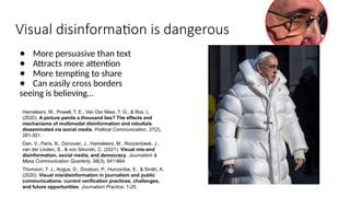 Visual disinformation is dangerous
● More persuasive than text
● Attracts more attention
● More tempting to share
● Can easily cross borders
seeing is believing…
Hameleers, M., Powell, T. E., Van Der Meer, T. G., & Bos, L.
(2020). A picture paints a thousand lies? The effects and
mechanisms of multimodal disinformation and rebuttals
disseminated via social media. Political Communication, 37(2),
281-301.
Dan, V., Paris, B., Donovan, J., Hameleers, M., Roozenbeek, J.,
van der Linden, S., & von Sikorski, C. (2021). Visual mis-and
disinformation, social media, and democracy. Journalism &
Mass Communication Quarterly, 98(3), 641-664.
Thomson, T. J., Angus, D., Dootson, P., Hurcombe, E., & Smith, A.
(2020). Visual mis/disinformation in journalism and public
communications: current verification practices, challenges,
and future opportunities. Journalism Practice, 1-25.
 