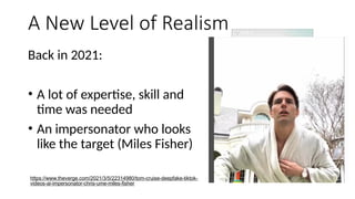 A New Level of Realism
Back in 2021:
• A lot of expertise, skill and
time was needed
• An impersonator who looks
like the target (Miles Fisher)
https://www.theverge.com/2021/3/5/22314980/tom-cruise-deepfake-tiktok-
videos-ai-impersonator-chris-ume-miles-fisher
 