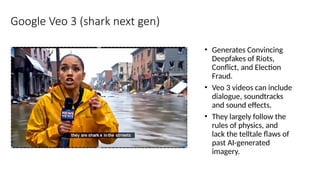 Google Veo 3 (shark next gen)
• Generates Convincing
Deepfakes of Riots,
Conflict, and Election
Fraud.
• Veo 3 videos can include
dialogue, soundtracks
and sound effects.
• They largely follow the
rules of physics, and
lack the telltale flaws of
past AI-generated
imagery.
 