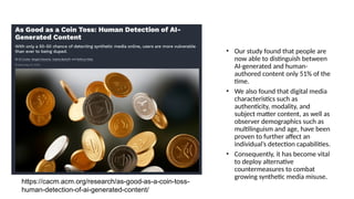 • Our study found that people are
now able to distinguish between
AI-generated and human-
authored content only 51% of the
time.
• We also found that digital media
characteristics such as
authenticity, modality, and
subject matter content, as well as
observer demographics such as
multilinguism and age, have been
proven to further affect an
individual’s detection capabilities.
• Consequently, it has become vital
to deploy alternative
countermeasures to combat
growing synthetic media misuse.
https://cacm.acm.org/research/as-good-as-a-coin-toss-
human-detection-of-ai-generated-content/
 