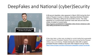 DeepFakes and National (cyber)Security
A 68-second deepfake video appeared in March 2022 during the third
week of Russia’s invasion in Ukraine, depicting Ukrainian President
Volodymyr Zelenskyy calling for the surrender of arms. The video
appeared on a compromised Ukrainian news web site and was then
widely circulated on social media.
https://nypost.com/2022/03/17/deepfake-video-shows-volodymyr-zele
nsky-telling-ukrainians-to-surrender/
A few days later a video was circulated on social media that supposedly
showed Russian President Vladimir Putin announcing that the Russian
military was surrendering. A tweet sharing the video with a caption
prompted Russian soldiers to lay down their weapons and go home.
https://www.snopes.com/fact-check/putin-deepfake-russian-surrender
 