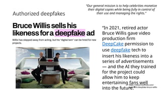 Authorized deepfakes
https://www.freethink.com/
hard-tech/deepfake-bruce-willis
“In 2021, retired actor
Bruce Willis gave video
production firm
DeepCake permission to
use deepfake tech to
insert his likeness into a
series of advertisements
— and the AI they trained
for the project could
allow him to keep
entertaining fans well
into the future.”
“Our general mission is to help celebrities monetize
their digital copies while being fully in control of
their use and managing the rights.”
 