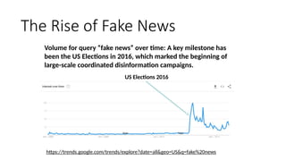 The Rise of Fake News
https://trends.google.com/trends/explore?date=all&geo=US&q=fake%20news
US Elections 2016
Volume for query “fake news” over time: A key milestone has
been the US Elections in 2016, which marked the beginning of
large-scale coordinated disinformation campaigns.
 