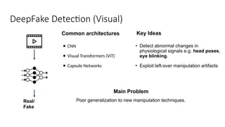 DeepFake Detection (Visual)
● CNN
● Visual Transformers (ViT)
● Capsule Networks
Real/
Fake
Common architectures Key Ideas
• Detect abnormal changes in
physiological signals e.g. head poses,
eye blinking.
• Exploit left-over manipulation artifacts
Main Problem
Poor generalization to new manipulation techniques.
 