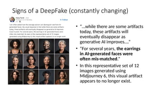 Signs of a DeepFake (constantly changing)
• “…while there are some artifacts
today, these artifacts will
eventually disappear as
generative AI improves….”
• “For several years, the earrings
in AI-generated faces were
often mis-matched.”
• In this representative set of 12
images generated using
Midjourney 6, this visual artifact
appears to no longer exist.
 