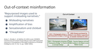 Out-of-context misinformation
“Repurposed images used to
support misleading narratives.”
● Misleading narratives
● Amplification of bias
● Sensationalism and clickbait
● “CheapFakes”
Aneja, S., Bregler, C., & Nießner, M. (2023, June). COSMOS:
Catching Out-of-Context Image Misuse Using Self-Supervised
Learning. In Proceedings of the AAAI Conference on Artificial
Intelligence (Vol. 37, No. 12, pp. 14084-14092).
 