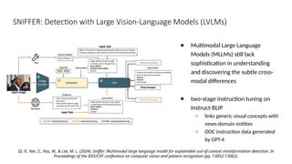 SNIFFER: Detection with Large Vision-Language Models (LVLMs)
Qi, P., Yan, Z., Hsu, W., & Lee, M. L. (2024). Sniffer: Multimodal large language model for explainable out-of-context misinformation detection. In
Proceedings of the IEEE/CVF conference on computer vision and pattern recognition (pp. 13052-13062).
● Multimodal Large Language
Models (MLLMs) still lack
sophistication in understanding
and discovering the subtle cross-
modal differences
● two-stage instruction tuning on
Instruct-BLIP
○ links generic visual concepts with
news-domain entities
○ OOC instruction data generated
by GPT-4
 