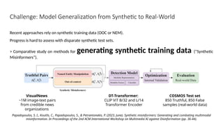Challenge: Model Generalization from Synthetic to Real-World
Recent approaches rely on synthetic training data (OOC or NEM).
Progress is hard to assess with disparate synthetic test sets.
> Comparative study on methods for generating synthetic training data (“Synthetic
Misinformers”).
Papadopoulos, S. I., Koutlis, C., Papadopoulos, S., & Petrantonakis, P. (2023, June). Synthetic misinformers: Generating and combating multimodal
misinformation. In Proceedings of the 2nd ACM International Workshop on Multimedia AI against Disinformation (pp. 36-44).
DT-Transformer:
CLIP ViT B/32 and L/14
Transformer Encoder
COSMOS Test set
850 Truthful, 850 False
samples (real-world data)
VisualNews
~1M image-text pairs
from credible news
organizations
 