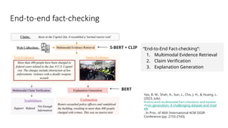 End-to-end fact-checking
“End-to-End Fact-checking”:
1. Multimodal Evidence Retrieval
2. Claim Verification
3. Explanation Generation
Yao, B. M., Shah, A., Sun, L., Cho, J. H., & Huang, L.
(2023, July).
End-to-end multimodal fact-checking and explan
ation generation: A challenging dataset and mod
els
. In Proc. of 46th International ACM SIGIR
Conference (pp. 2733-2743).
S-BERT + CLIP
BERT
 