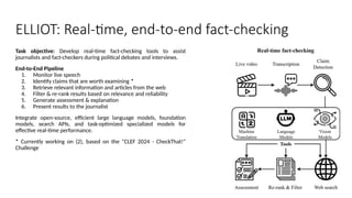 Task objective: Develop real-time fact-checking tools to assist
journalists and fact-checkers during political debates and interviews.
End-to-End Pipeline
1. Monitor live speech
2. Identify claims that are worth examining *
3. Retrieve relevant information and articles from the web
4. Filter & re-rank results based on relevance and reliability
5. Generate assessment & explanation
6. Present results to the journalist
Integrate open-source, efficient large language models, foundation
models, search APIs, and task-optimized specialized models for
effective real-time performance.
* Currently working on (2), based on the “CLEF 2024 - CheckThat!”
Challenge
ELLIOT: Real-time, end-to-end fact-checking
 