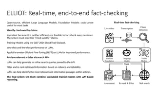 Open-source, efficient Large Language Models, Foundation Models: could prove
useful for most tasks
Identify check-worthy claims:
Important because it is neither efficient nor feasible to fact-check every sentence.
The system must prioritize “check-worthy” claims.
Training Models using the CLEF 2024 CheckThat! Dataset.
zero-shot and few-shot performance of LLMs.
Apply Parameter-Efficient Fine-Tuning (PEFT) on LLMs for improved performance.
Retrieve relevant articles via search APIs
LLMs can help generate or refine search queries passed to the API.
Filter and re-rank retrieved information based on reliance and reliability
LLMs can help identify the most relevant and informative passages within articles.
The final system will likely combine specialized trained models with LLM-based
reasoning.
ELLIOT: Real-time, end-to-end fact-checking
 
