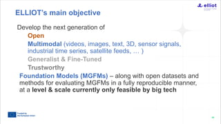 68
Develop the next generation of
Open
Multimodal (videos, images, text, 3D, sensor signals,
industrial time series, satellite feeds, … )
Generalist & Fine-Tuned
Trustworthy
Foundation Models (MGFMs) – along with open datasets and
methods for evaluating MGFMs in a fully reproducible manner,
at a level & scale currently only feasible by big tech
ELLIOT’s main objective
 
