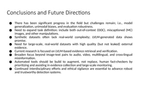 Conclusions and Future Directions
● There has been significant progress in the field but challenges remain; i.e., model
generalization, unimodal biases, and evaluation robustness.
● Need to expand task definition: include both out-of-context (OOC), miscaptioned (MC)
images, and other manipulations.
● Synthetic datasets often lack real-world complexity; LVLM-generated data shows
promise.
● Need for large-scale, real-world datasets with high quality (but not leaked) external
evidence.
● Current research is focused on LVLM-based evidence retrieval and verification.
● Broaden focus beyond image-text pairs to audio, video, multilingual, and cross-lingual
misinformation.
● Automated tools should be build to augment, not replace, human fact-checkers by
prioritizing and assisting in evidence collection and large-scale monitoring.
● Continued interdisciplinary efforts and ethical vigilance are essential to advance robust
and trustworthy detection systems.
 