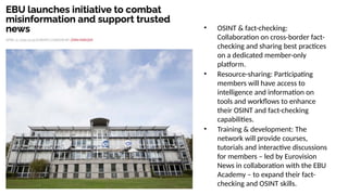 • OSINT & fact-checking:
Collaboration on cross-border fact-
checking and sharing best practices
on a dedicated member-only
platform.
• Resource-sharing: Participating
members will have access to
intelligence and information on
tools and workflows to enhance
their OSINT and fact-checking
capabilities.
• Training & development: The
network will provide courses,
tutorials and interactive discussions
for members – led by Eurovision
News in collaboration with the EBU
Academy – to expand their fact-
checking and OSINT skills.
 