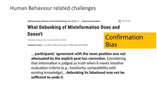 Human Behaviour related challenges
… participants' agreement with the news position was not
attenuated by the explicit post hoc correction. Considering
that information is judged as truth when it meets intuitive
evaluation criteria (e.g., familiarity, compatibility with
existing knowledge)… debunking its falsehood may not be
sufficient to undo it.
Confirmation
Bias
 