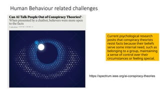 Human Behaviour related challenges
Current psychological research
posits that conspiracy theorists
resist facts because their beliefs
serve some internal need, such as
belonging to a group, maintaining
a sense of control over their
circumstances or feeling special.
https://spectrum.ieee.org/ai-conspiracy-theories
 