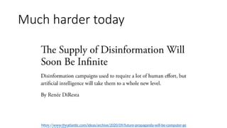 • “The Supply of Disinformation Will Soon Be
Infinite”
• Disinformation campaigns used to require a
lot of human effort, but artificial intelligence
will take them to a whole new level
https://www.theatlantic.com/ideas/archive/2020/09/future-propaganda-will-be-computer-ge
Much harder today
 