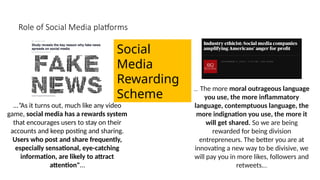Role of Social Media platforms
...”As it turns out, much like any video
game, social media has a rewards system
that encourages users to stay on their
accounts and keep posting and sharing.
Users who post and share frequently,
especially sensational, eye-catching
information, are likely to attract
attention"…
… The more moral outrageous language
you use, the more inflammatory
language, contemptuous language, the
more indignation you use, the more it
will get shared. So we are being
rewarded for being division
entrepreneurs. The better you are at
innovating a new way to be divisive, we
will pay you in more likes, followers and
retweets.…
Social
Media
Rewarding
Scheme
 