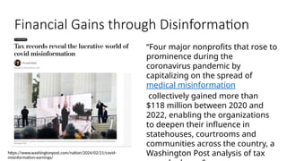 Financial Gains through Disinformation
https://www.washingtonpost.com/nation/2024/02/21/covid-
misinformation-earnings/
“Four major nonprofits that rose to
prominence during the
coronavirus pandemic by
capitalizing on the spread of
medical misinformation
collectively gained more than
$118 million between 2020 and
2022, enabling the organizations
to deepen their influence in
statehouses, courtrooms and
communities across the country, a
Washington Post analysis of tax
 