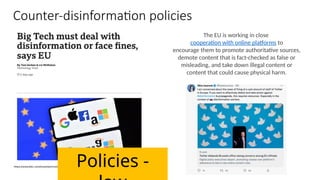 Counter-disinformation policies
The EU is working in close
cooperation with online platforms to
encourage them to promote authoritative sources,
demote content that is fact-checked as false or
misleading, and take down illegal content or
content that could cause physical harm.
Policies -
 