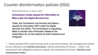 Counter-disinformation policies (DSA)
“… These previous RFIs covered issues such as terrorist content, risk management related
to civic discourse and election processes, and the protection of minors … Meta's risk
assessment and mitigation measures reports, the protection of minors, elections and
manipulated media.”
 