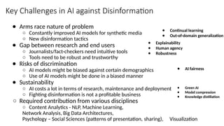 Key Challenges in AI against Disinformation
● Arms race nature of problem
○ Constantly improved AI models for synthetic media
○ New disinformation tactics
● Gap between research and end users
○ Journalists/fact-checkers need intuitive tools
○ Tools need to be robust and trustworthy
● Risks of discrimination
○ AI models might be biased against certain demographics
○ Use of AI models might be done in a biased manner
● Sustainability
○ AI costs a lot in terms of research, maintenance and deployment
○ Fighting disinformation is not a profitable business
○ Required contribution from various disciplines
○ Content Analytics - NLP, Machine Learning,
Network Analysis, Big Data Architectures,
Psychology – Social Sciences (patterns of presentation, sharing), Visualization
● Continual learning
● Out-of-domain generalization
● Explainability
● Human agency
● Robustness
● AI fairness
● Green AI
● Model compression
● Knowledge distillation
 