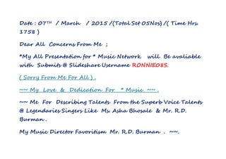 Date : 07TH / March / 2015 /(Total Set 05Nos) /( Time Hrs.
1758 )
Dear All Concerns From Me ;
*My All Presentation for * Music Network will Be avaliable
with Submits @ Slideshare Username RONNIE08S.
( Sorry From Me For All ) .
~~ My Love & Dedication For * Music ~~ .
~~ Me For Describing Talents From the Superb Voice Talents
@ Legendaries Singers Like Ms. Asha Bhosale & Mr. R.D.
Burman .
My Music Director Favoritism Mr. R.D. Burman . ~~.
 