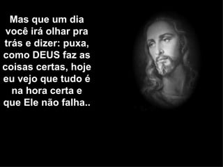 Mas que um dia
 você irá olhar pra
trás e dizer: puxa,
como DEUS faz as
coisas certas, hoje
eu vejo que tudo é
  na hora certa e
que Ele não falha..
 