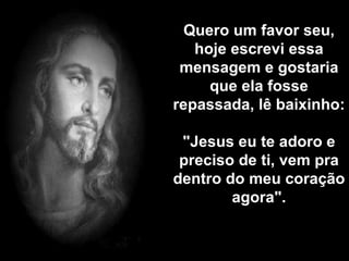 Quero um favor seu, hoje escrevi essa mensagem e gostaria que ela fosse repassada, lê baixinho:  "Jesus eu te adoro e preciso de ti, vem pra dentro do meu coração agora". 