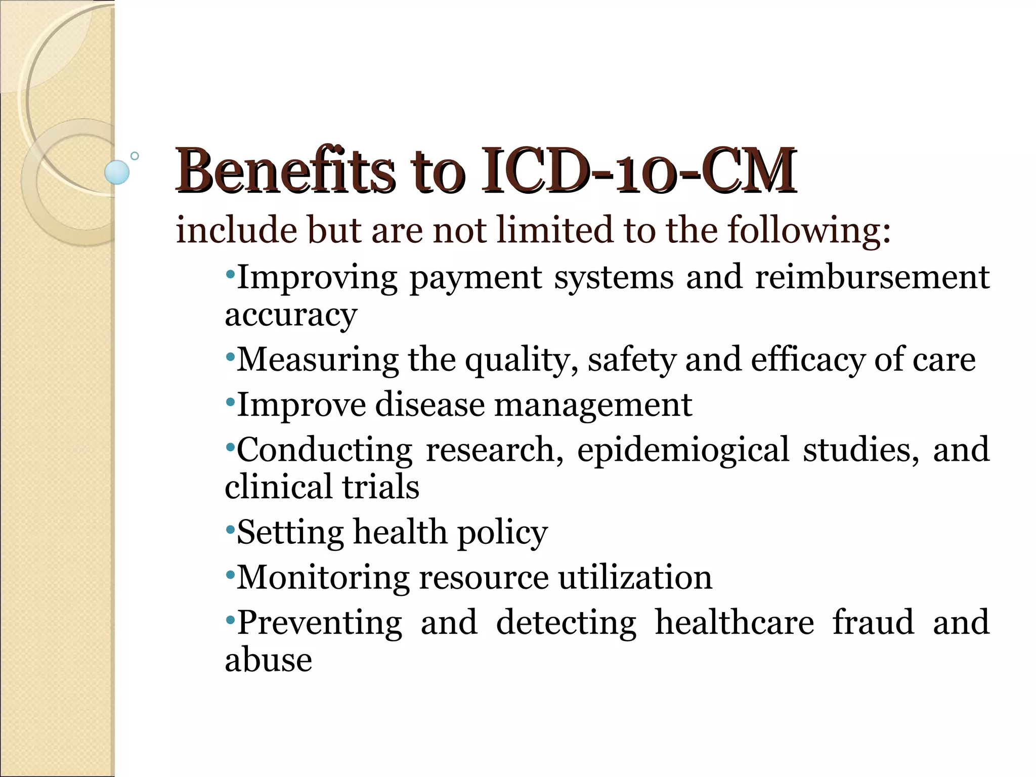 Benefits to ICD-10-CMBenefits to ICD-10-CM
include but are not limited to the following:
•Improving payment systems and reimbursement
accuracy
•Measuring the quality, safety and efficacy of care
•Improve disease management
•Conducting research, epidemiogical studies, and
clinical trials
•Setting health policy
•Monitoring resource utilization
•Preventing and detecting healthcare fraud and
abuse
 
