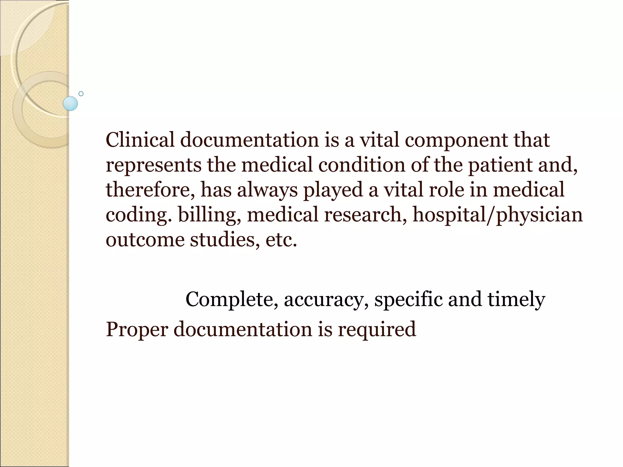 Clinical documentation is a vital component that
represents the medical condition of the patient and,
therefore, has always played a vital role in medical
coding. billing, medical research, hospital/physician
outcome studies, etc.
Complete, accuracy, specific and timely
Proper documentation is required
 