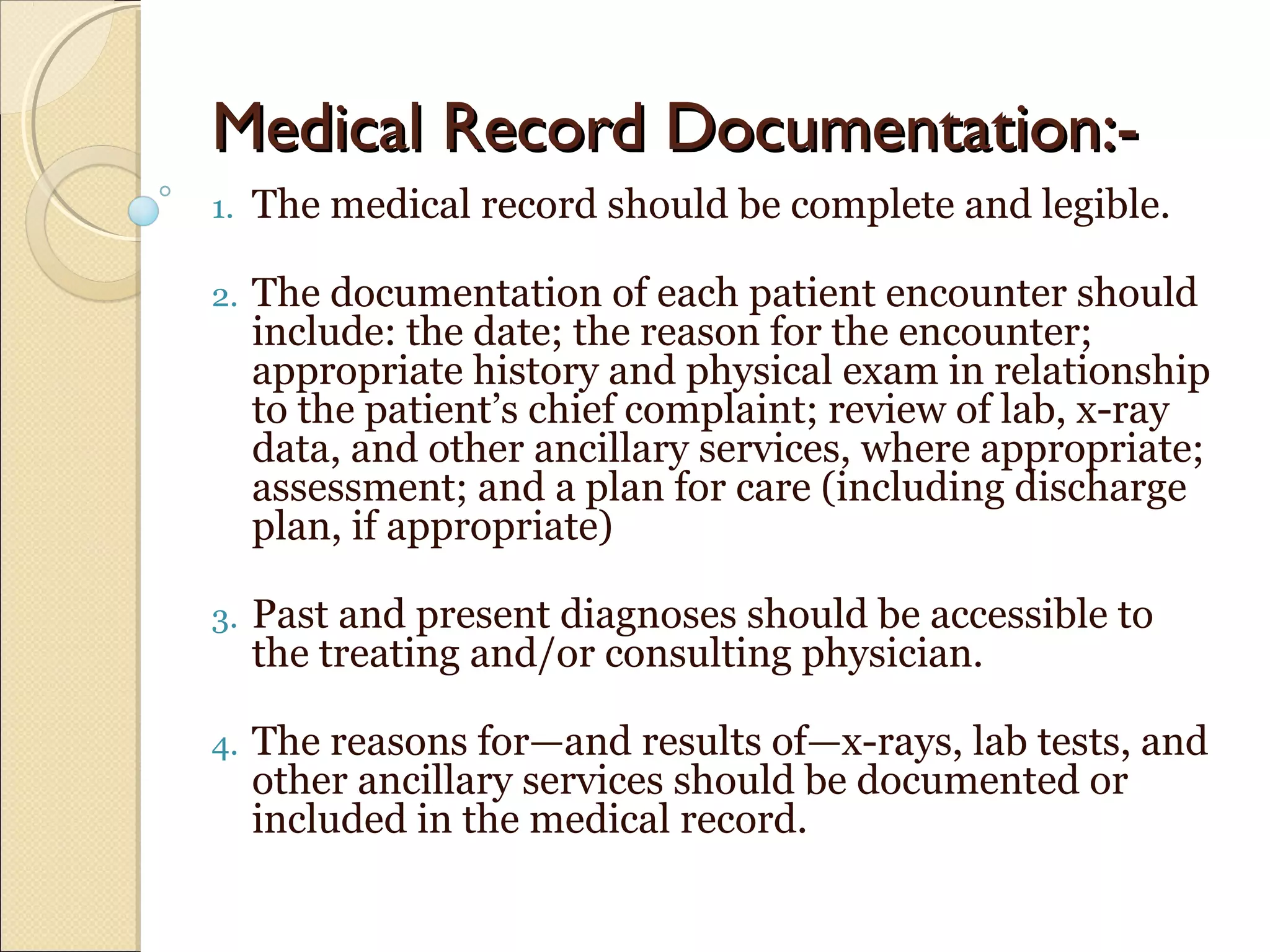 Medical Record Documentation:-Medical Record Documentation:-
1. The medical record should be complete and legible.
2. The documentation of each patient encounter should
include: the date; the reason for the encounter;
appropriate history and physical exam in relationship
to the patient’s chief complaint; review of lab, x-ray
data, and other ancillary services, where appropriate;
assessment; and a plan for care (including discharge
plan, if appropriate)
3. Past and present diagnoses should be accessible to
the treating and/or consulting physician.
4. The reasons for—and results of—x-rays, lab tests, and
other ancillary services should be documented or
included in the medical record.
 