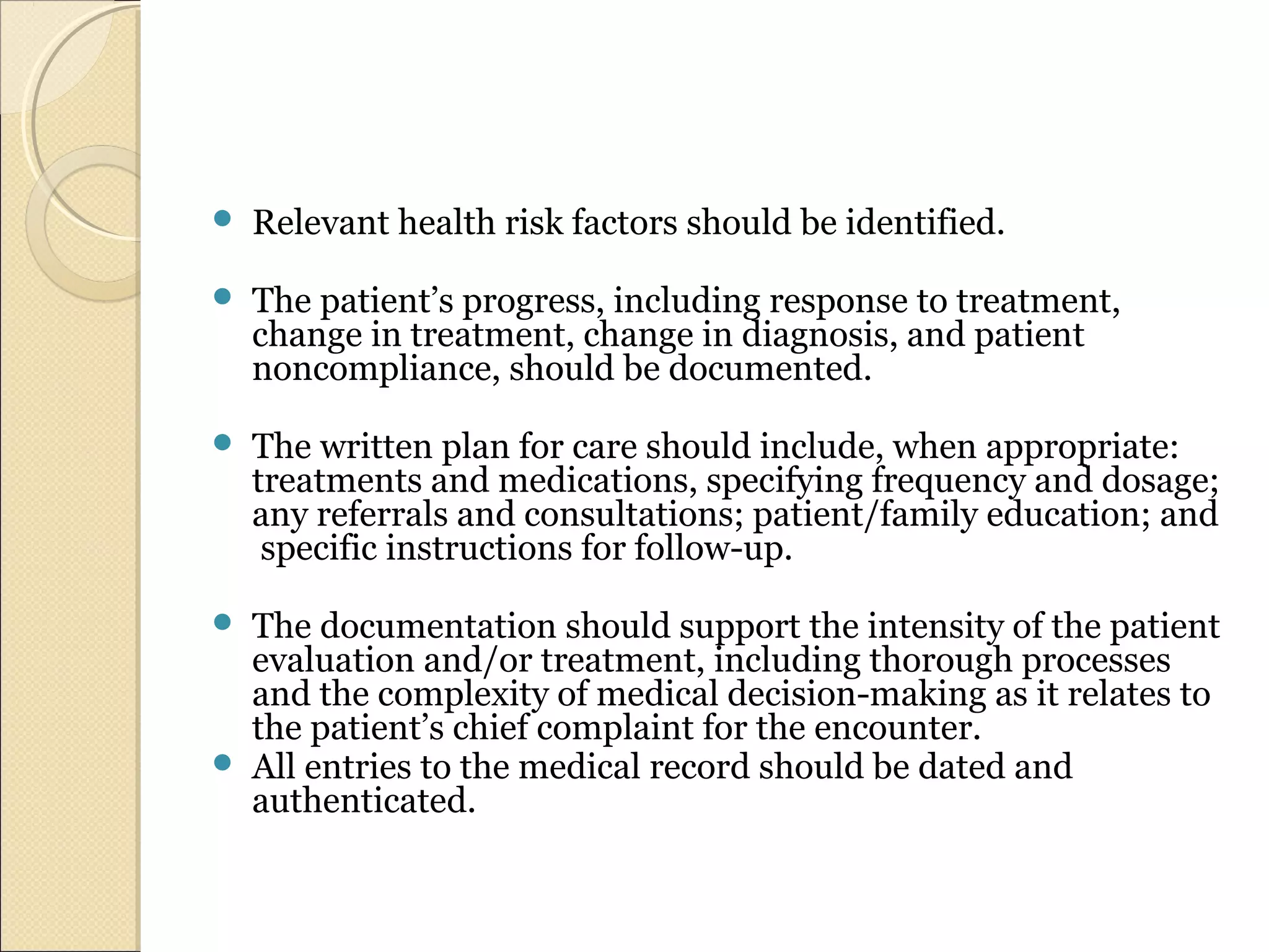  Relevant health risk factors should be identified.
 The patient’s progress, including response to treatment,
change in treatment, change in diagnosis, and patient
noncompliance, should be documented.
 The written plan for care should include, when appropriate:
treatments and medications, specifying frequency and dosage;
any referrals and consultations; patient/family education; and
specific instructions for follow-up.
 The documentation should support the intensity of the patient
evaluation and/or treatment, including thorough processes
and the complexity of medical decision-making as it relates to
the patient’s chief complaint for the encounter.
 All entries to the medical record should be dated and
authenticated.
 