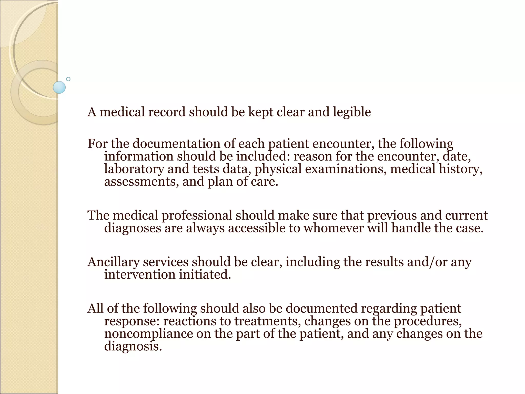 A medical record should be kept clear and legible
For the documentation of each patient encounter, the following
information should be included: reason for the encounter, date,
laboratory and tests data, physical examinations, medical history,
assessments, and plan of care.
The medical professional should make sure that previous and current
diagnoses are always accessible to whomever will handle the case.
Ancillary services should be clear, including the results and/or any
intervention initiated.
All of the following should also be documented regarding patient
response: reactions to treatments, changes on the procedures,
noncompliance on the part of the patient, and any changes on the
diagnosis.
 