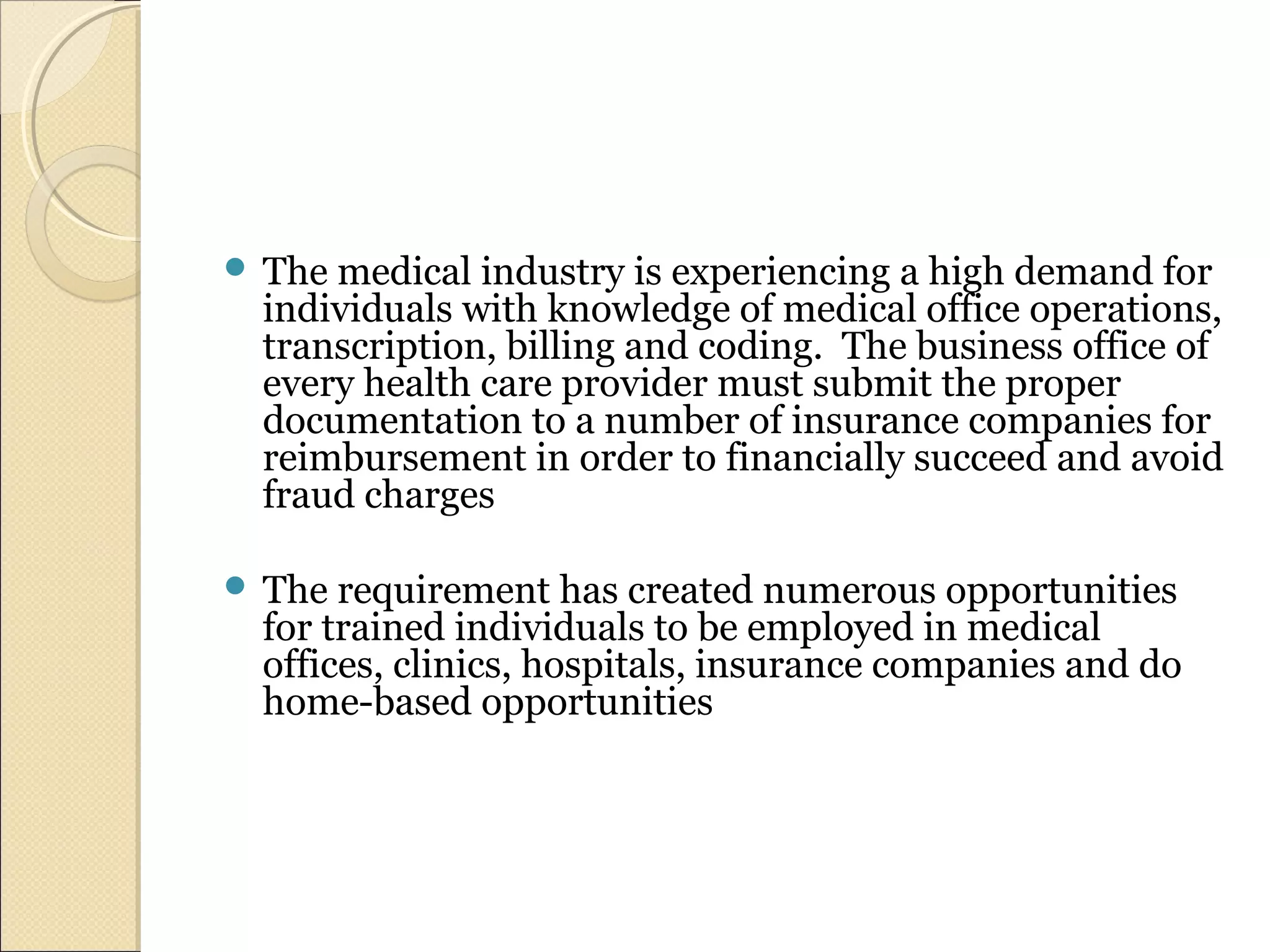  The medical industry is experiencing a high demand for
individuals with knowledge of medical office operations,
transcription, billing and coding. The business office of
every health care provider must submit the proper
documentation to a number of insurance companies for
reimbursement in order to financially succeed and avoid
fraud charges
 The requirement has created numerous opportunities
for trained individuals to be employed in medical
offices, clinics, hospitals, insurance companies and do
home-based opportunities
 