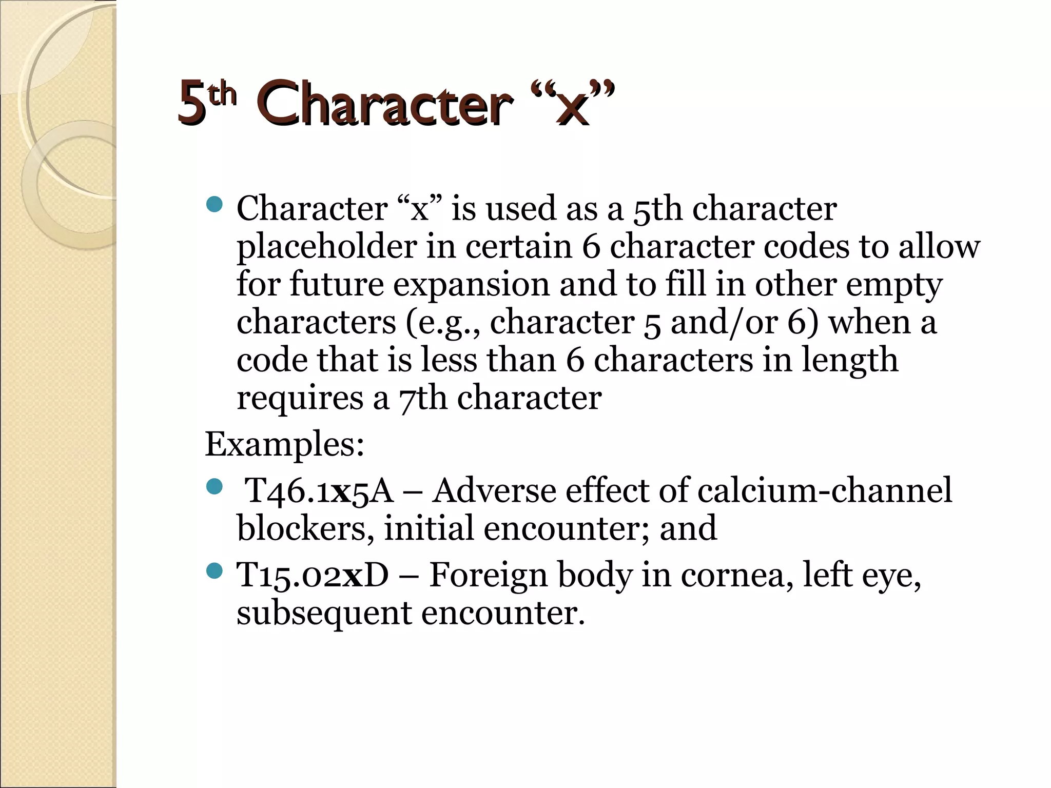 55thth
Character “x”Character “x”
 Character “x” is used as a 5th character
placeholder in certain 6 character codes to allow
for future expansion and to fill in other empty
characters (e.g., character 5 and/or 6) when a
code that is less than 6 characters in length
requires a 7th character
Examples:
 T46.1x5A – Adverse effect of calcium-channel
blockers, initial encounter; and
 T15.02xD – Foreign body in cornea, left eye,
subsequent encounter.
 
