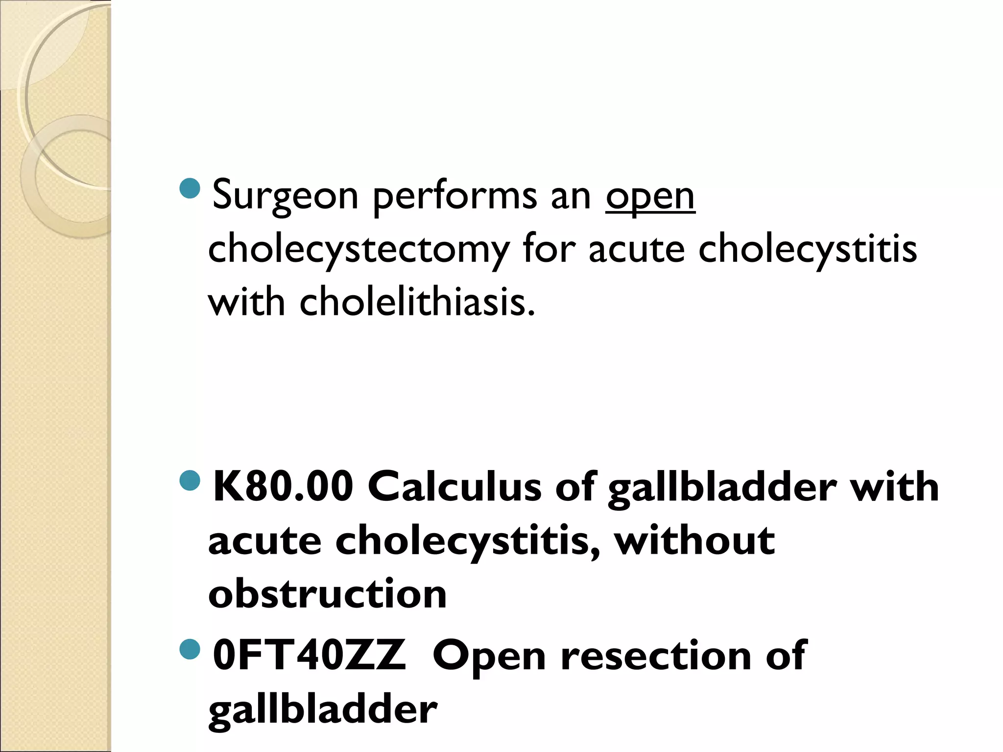 Surgeon performs an open
cholecystectomy for acute cholecystitis
with cholelithiasis.
K80.00 Calculus of gallbladder with
acute cholecystitis, without
obstruction
0FT40ZZ Open resection of
gallbladder
 